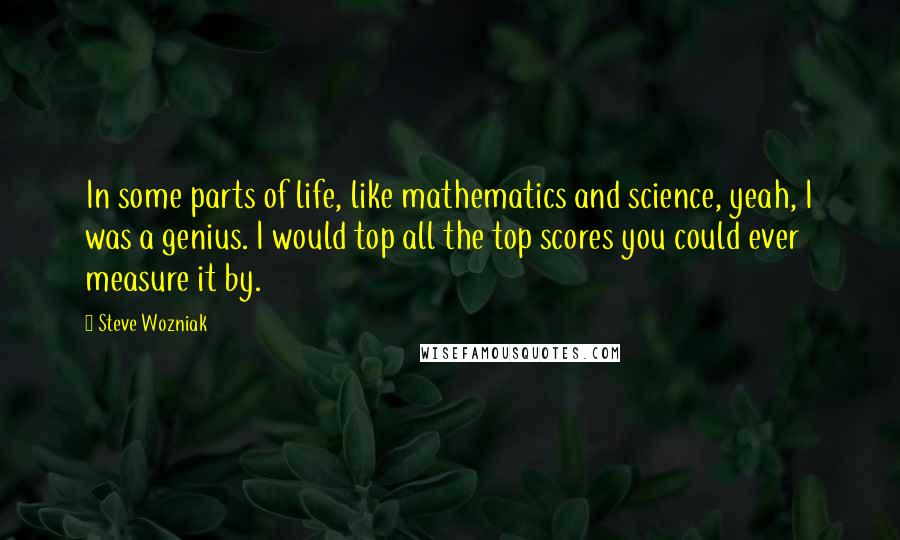 Steve Wozniak Quotes: In some parts of life, like mathematics and science, yeah, I was a genius. I would top all the top scores you could ever measure it by.