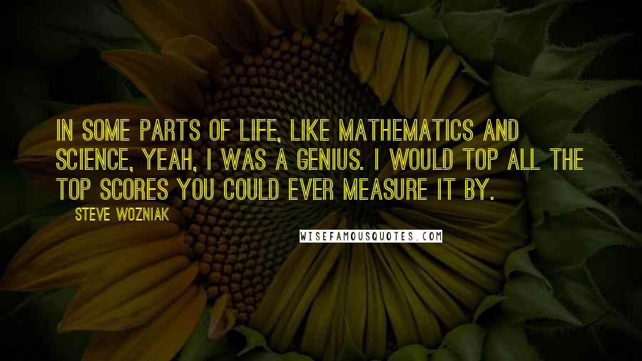 Steve Wozniak Quotes: In some parts of life, like mathematics and science, yeah, I was a genius. I would top all the top scores you could ever measure it by.