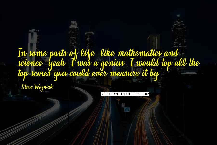 Steve Wozniak Quotes: In some parts of life, like mathematics and science, yeah, I was a genius. I would top all the top scores you could ever measure it by.