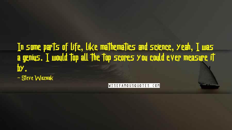 Steve Wozniak Quotes: In some parts of life, like mathematics and science, yeah, I was a genius. I would top all the top scores you could ever measure it by.