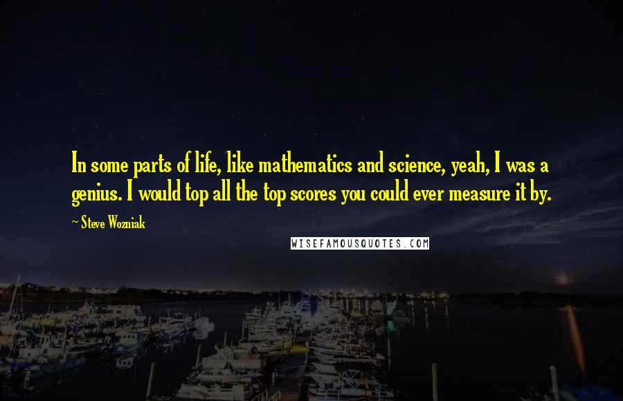 Steve Wozniak Quotes: In some parts of life, like mathematics and science, yeah, I was a genius. I would top all the top scores you could ever measure it by.