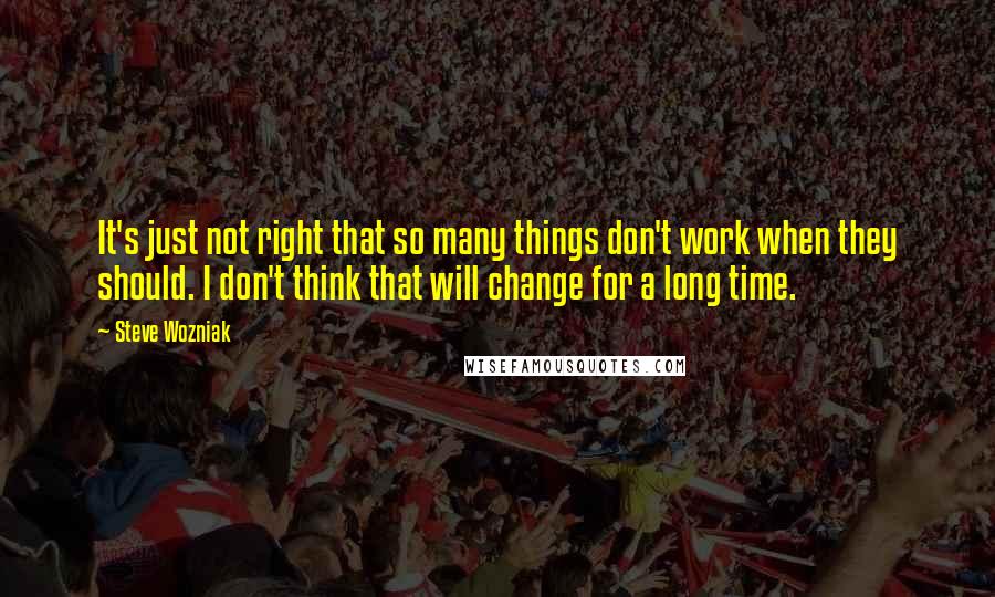 Steve Wozniak Quotes: It's just not right that so many things don't work when they should. I don't think that will change for a long time.