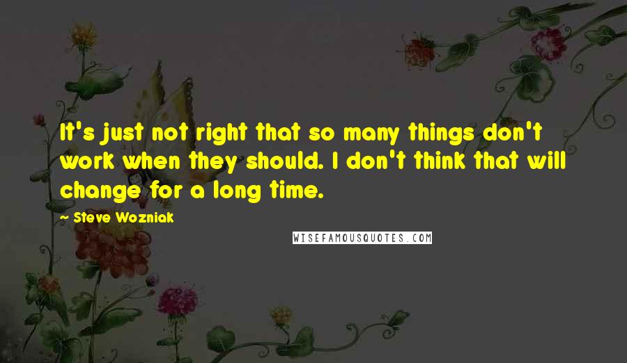 Steve Wozniak Quotes: It's just not right that so many things don't work when they should. I don't think that will change for a long time.