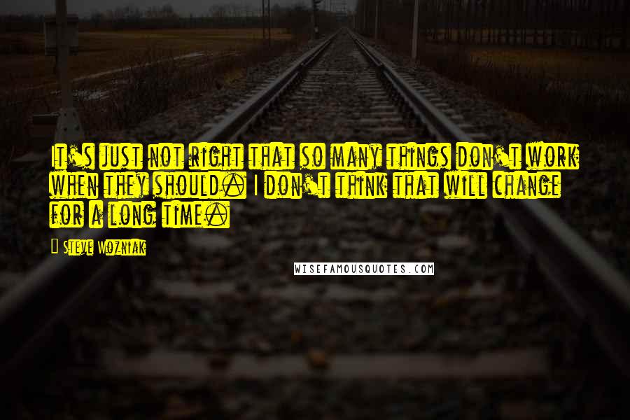 Steve Wozniak Quotes: It's just not right that so many things don't work when they should. I don't think that will change for a long time.