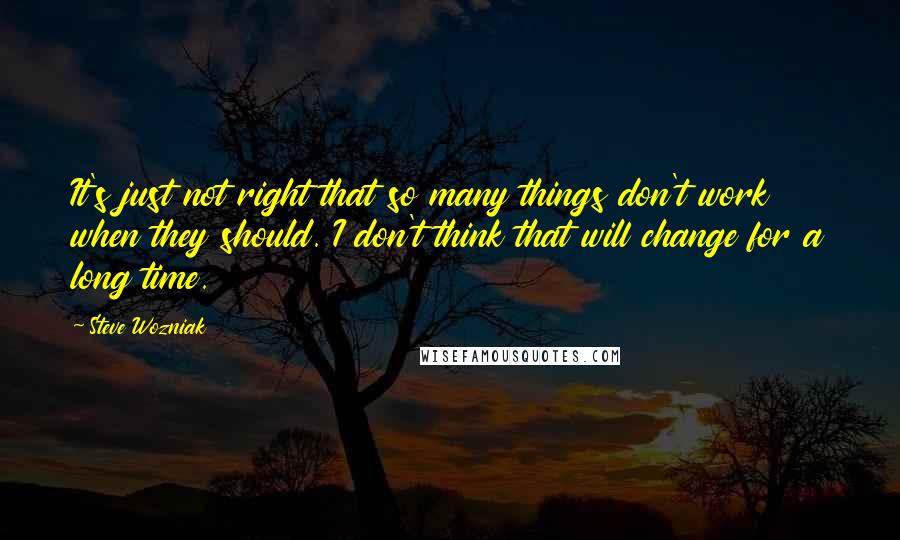 Steve Wozniak Quotes: It's just not right that so many things don't work when they should. I don't think that will change for a long time.