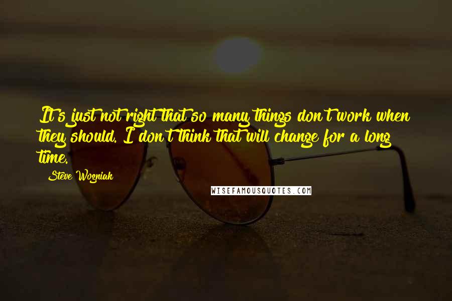 Steve Wozniak Quotes: It's just not right that so many things don't work when they should. I don't think that will change for a long time.