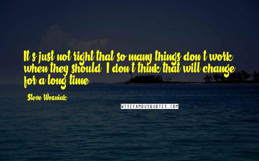 Steve Wozniak Quotes: It's just not right that so many things don't work when they should. I don't think that will change for a long time.