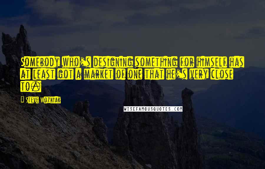 Steve Wozniak Quotes: Somebody who's designing something for himself has at least got a market of one that he's very close to.