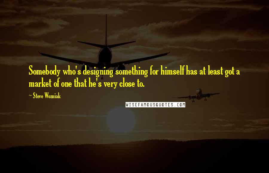 Steve Wozniak Quotes: Somebody who's designing something for himself has at least got a market of one that he's very close to.