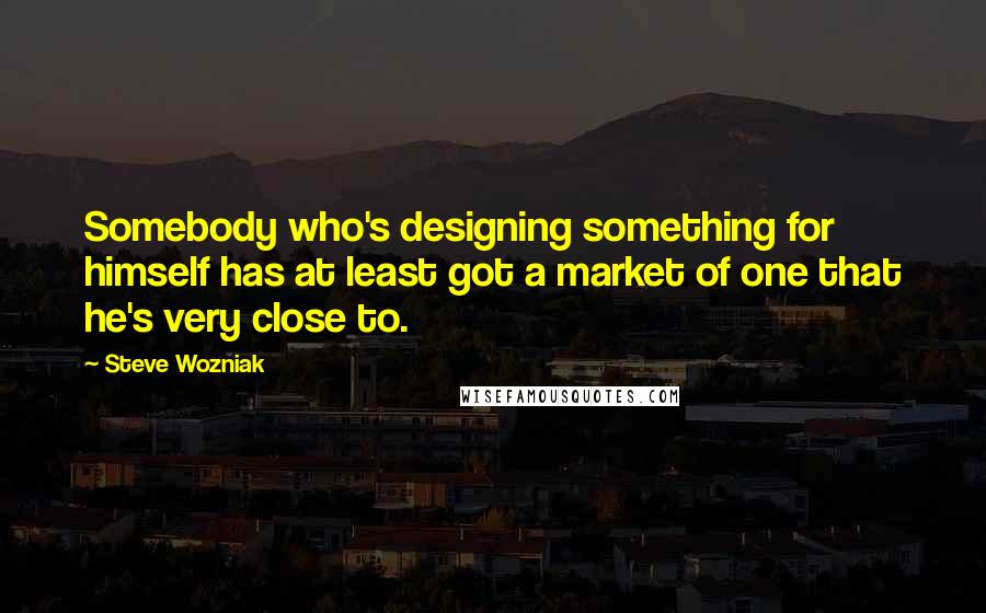 Steve Wozniak Quotes: Somebody who's designing something for himself has at least got a market of one that he's very close to.