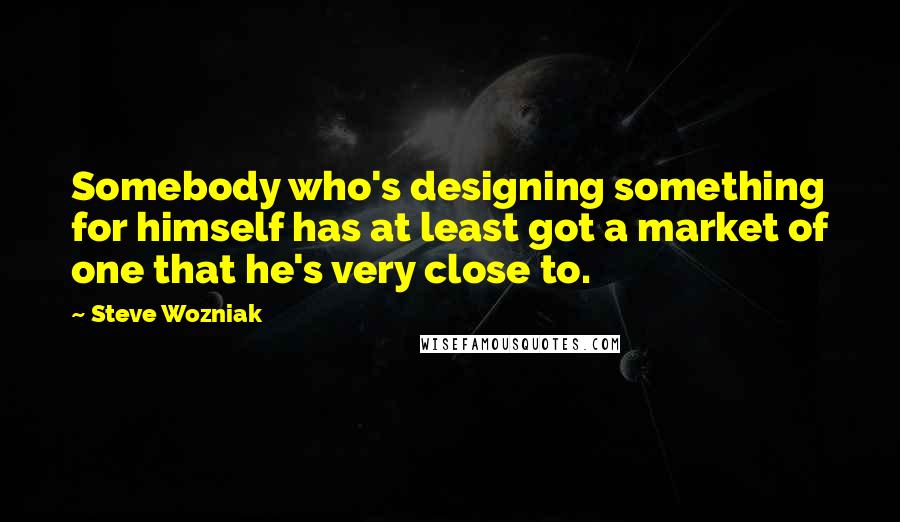 Steve Wozniak Quotes: Somebody who's designing something for himself has at least got a market of one that he's very close to.