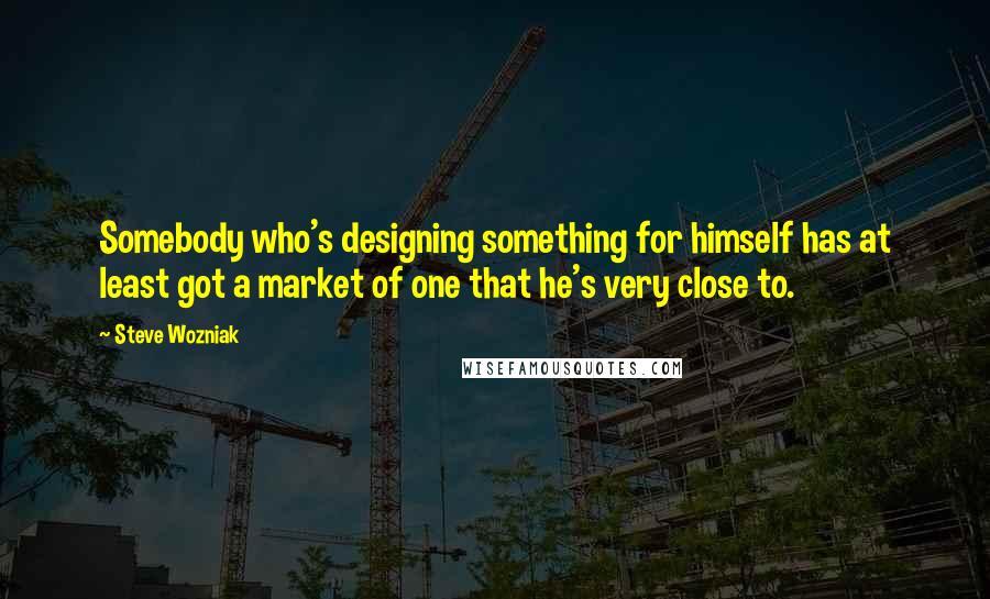 Steve Wozniak Quotes: Somebody who's designing something for himself has at least got a market of one that he's very close to.