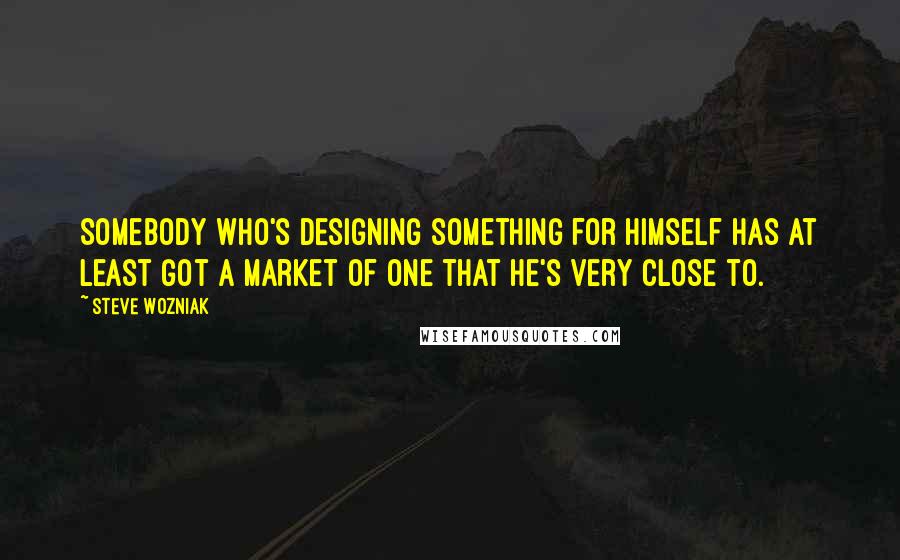 Steve Wozniak Quotes: Somebody who's designing something for himself has at least got a market of one that he's very close to.