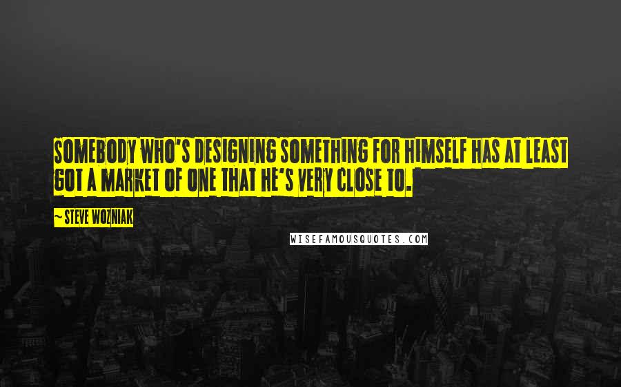 Steve Wozniak Quotes: Somebody who's designing something for himself has at least got a market of one that he's very close to.