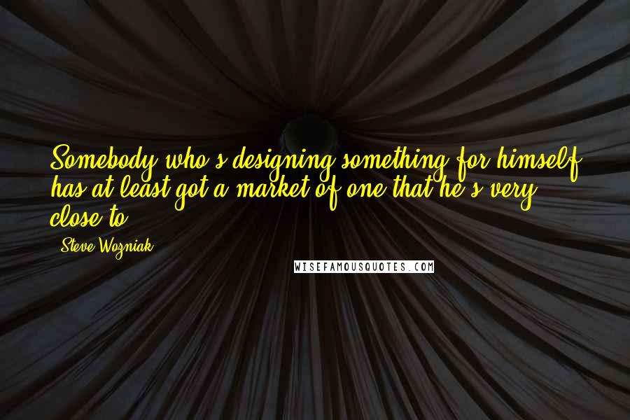Steve Wozniak Quotes: Somebody who's designing something for himself has at least got a market of one that he's very close to.