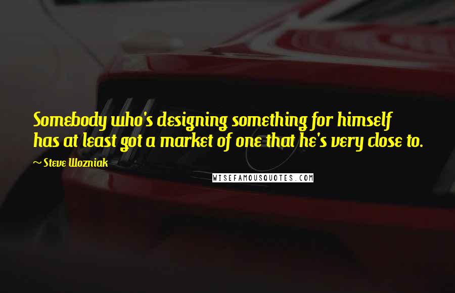 Steve Wozniak Quotes: Somebody who's designing something for himself has at least got a market of one that he's very close to.