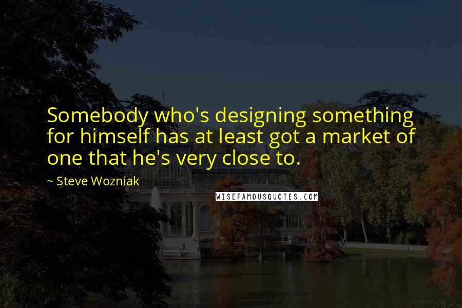 Steve Wozniak Quotes: Somebody who's designing something for himself has at least got a market of one that he's very close to.