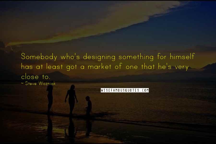 Steve Wozniak Quotes: Somebody who's designing something for himself has at least got a market of one that he's very close to.