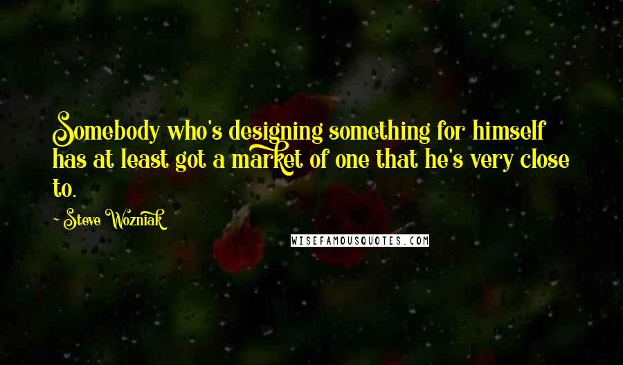 Steve Wozniak Quotes: Somebody who's designing something for himself has at least got a market of one that he's very close to.