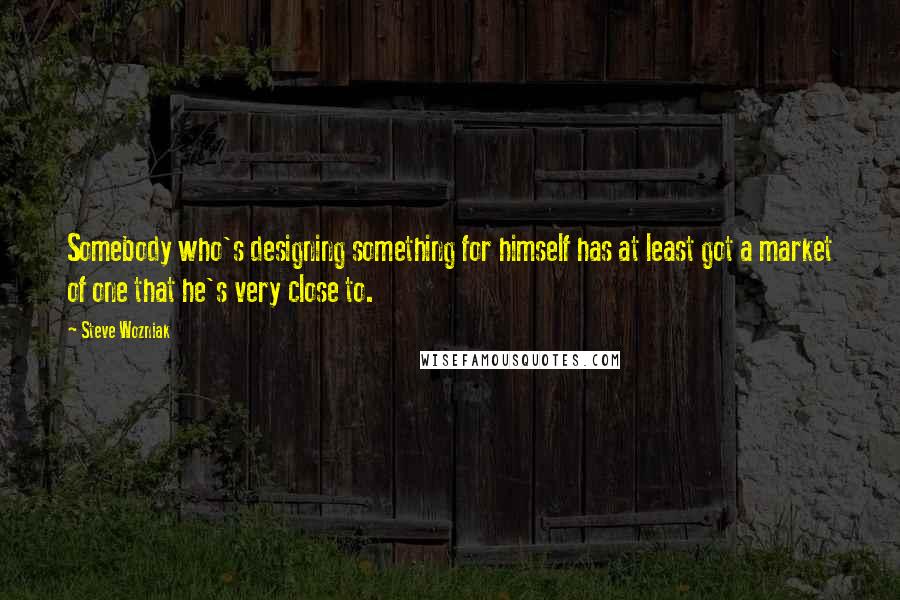 Steve Wozniak Quotes: Somebody who's designing something for himself has at least got a market of one that he's very close to.