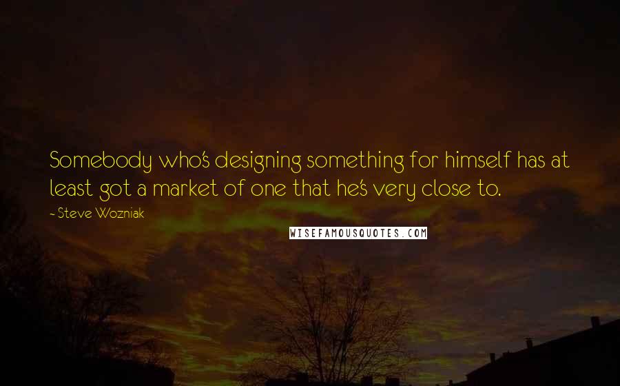 Steve Wozniak Quotes: Somebody who's designing something for himself has at least got a market of one that he's very close to.