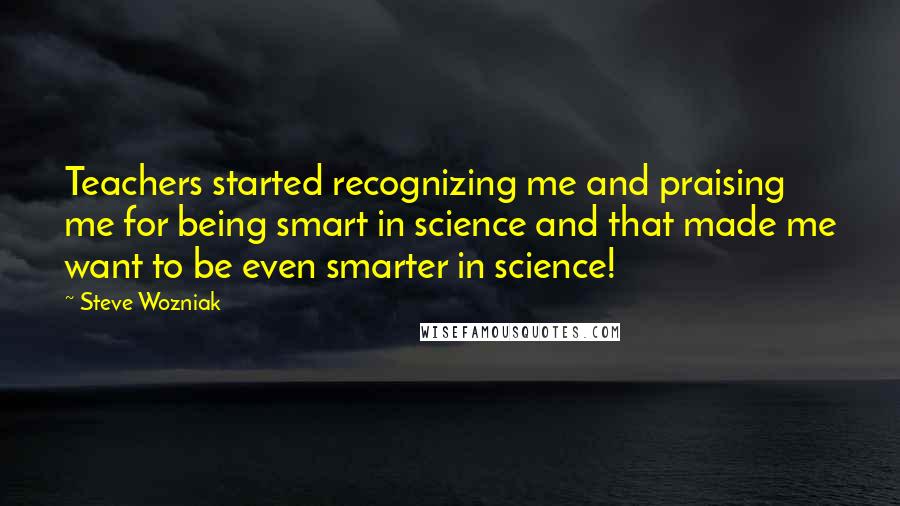 Steve Wozniak Quotes: Teachers started recognizing me and praising me for being smart in science and that made me want to be even smarter in science!