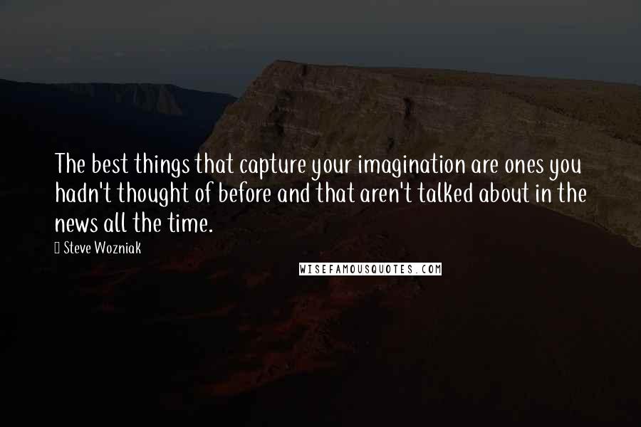 Steve Wozniak Quotes: The best things that capture your imagination are ones you hadn't thought of before and that aren't talked about in the news all the time.
