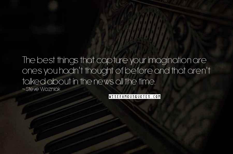 Steve Wozniak Quotes: The best things that capture your imagination are ones you hadn't thought of before and that aren't talked about in the news all the time.