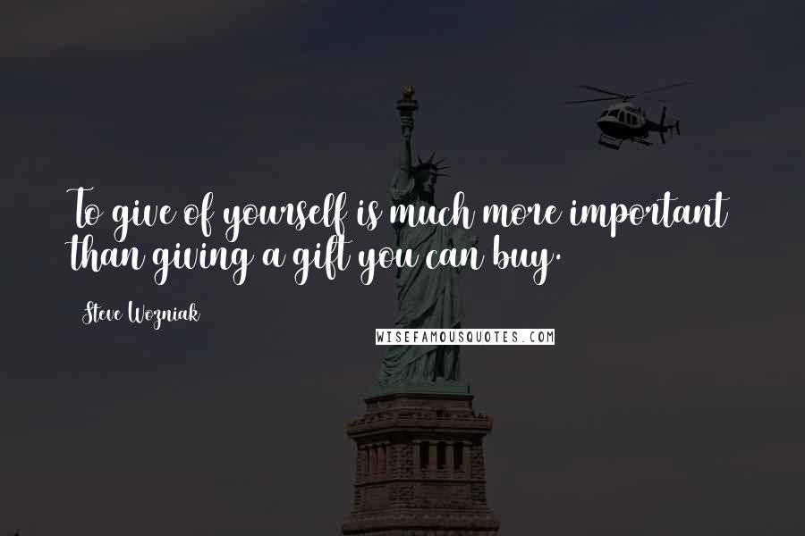 Steve Wozniak Quotes: To give of yourself is much more important than giving a gift you can buy.