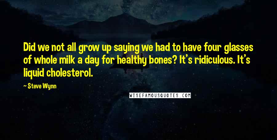 Steve Wynn Quotes: Did we not all grow up saying we had to have four glasses of whole milk a day for healthy bones? It's ridiculous. It's liquid cholesterol.