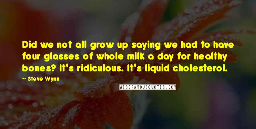 Steve Wynn Quotes: Did we not all grow up saying we had to have four glasses of whole milk a day for healthy bones? It's ridiculous. It's liquid cholesterol.