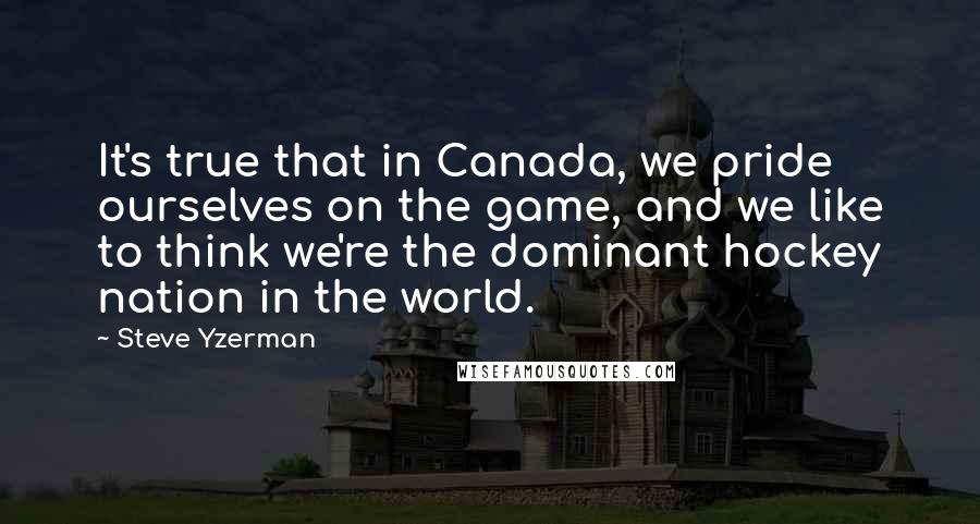 Steve Yzerman Quotes: It's true that in Canada, we pride ourselves on the game, and we like to think we're the dominant hockey nation in the world.