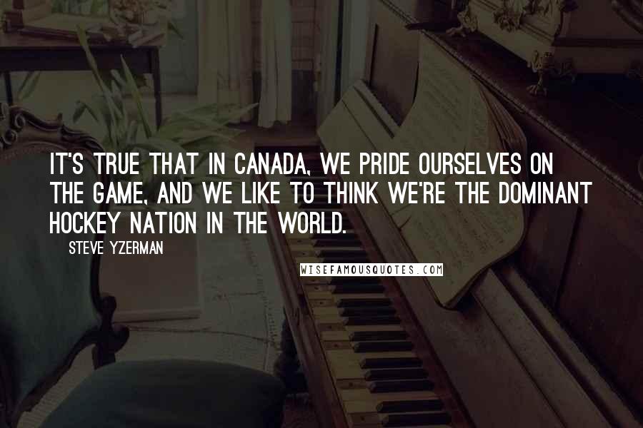 Steve Yzerman Quotes: It's true that in Canada, we pride ourselves on the game, and we like to think we're the dominant hockey nation in the world.