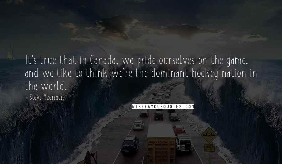 Steve Yzerman Quotes: It's true that in Canada, we pride ourselves on the game, and we like to think we're the dominant hockey nation in the world.