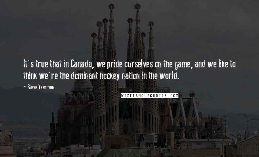 Steve Yzerman Quotes: It's true that in Canada, we pride ourselves on the game, and we like to think we're the dominant hockey nation in the world.