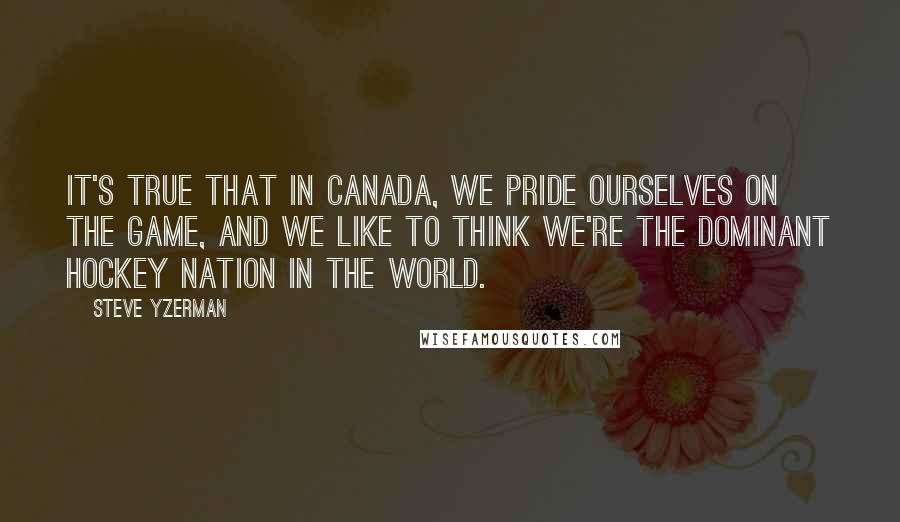 Steve Yzerman Quotes: It's true that in Canada, we pride ourselves on the game, and we like to think we're the dominant hockey nation in the world.