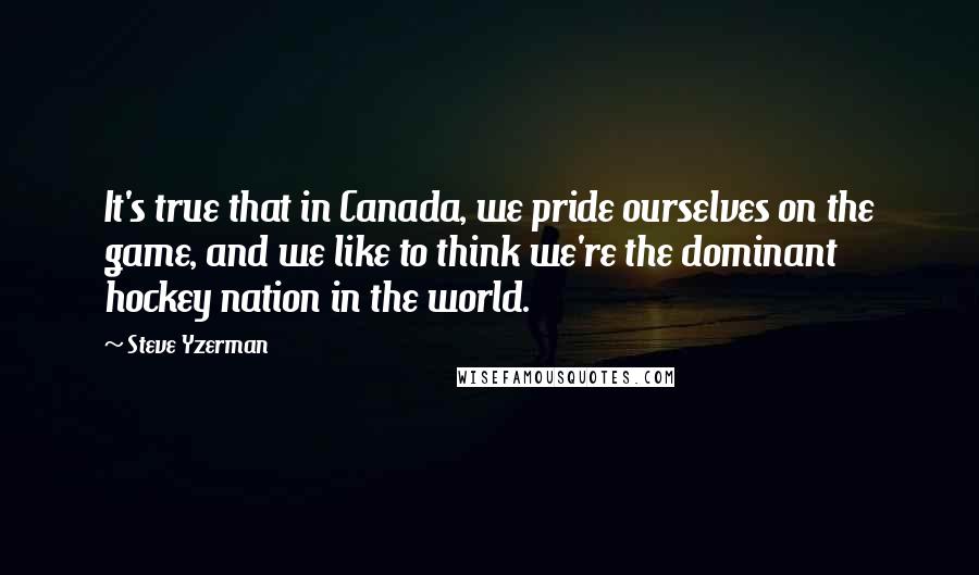 Steve Yzerman Quotes: It's true that in Canada, we pride ourselves on the game, and we like to think we're the dominant hockey nation in the world.