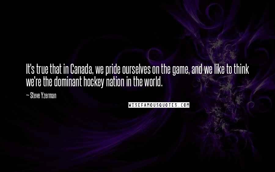 Steve Yzerman Quotes: It's true that in Canada, we pride ourselves on the game, and we like to think we're the dominant hockey nation in the world.