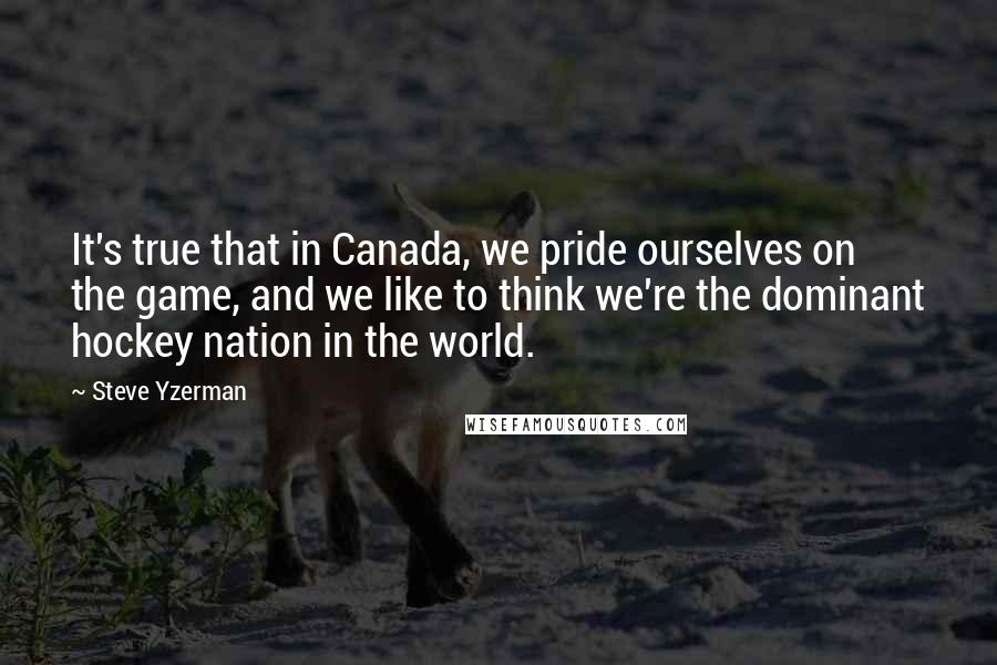 Steve Yzerman Quotes: It's true that in Canada, we pride ourselves on the game, and we like to think we're the dominant hockey nation in the world.