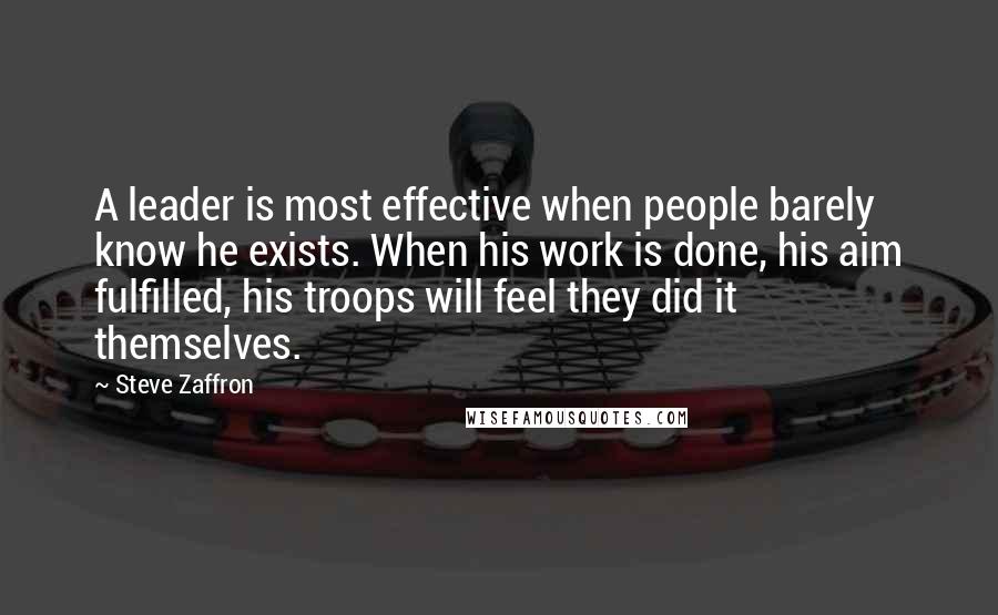 Steve Zaffron Quotes: A leader is most effective when people barely know he exists. When his work is done, his aim fulfilled, his troops will feel they did it themselves.