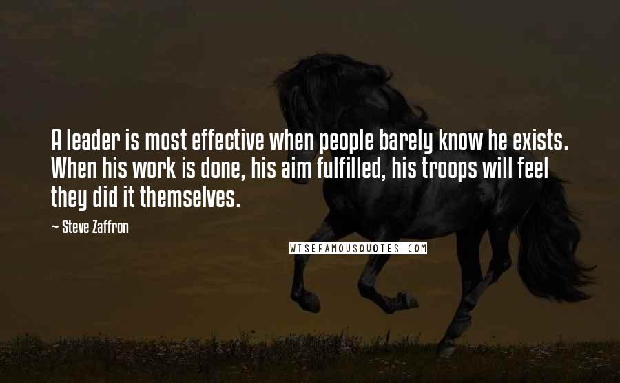 Steve Zaffron Quotes: A leader is most effective when people barely know he exists. When his work is done, his aim fulfilled, his troops will feel they did it themselves.