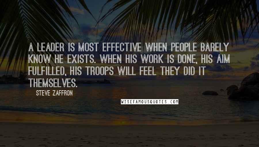 Steve Zaffron Quotes: A leader is most effective when people barely know he exists. When his work is done, his aim fulfilled, his troops will feel they did it themselves.