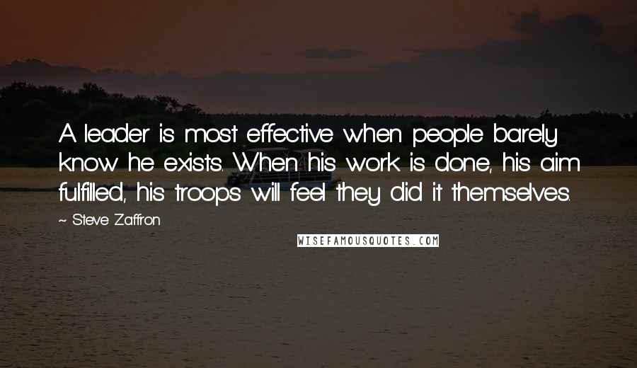 Steve Zaffron Quotes: A leader is most effective when people barely know he exists. When his work is done, his aim fulfilled, his troops will feel they did it themselves.