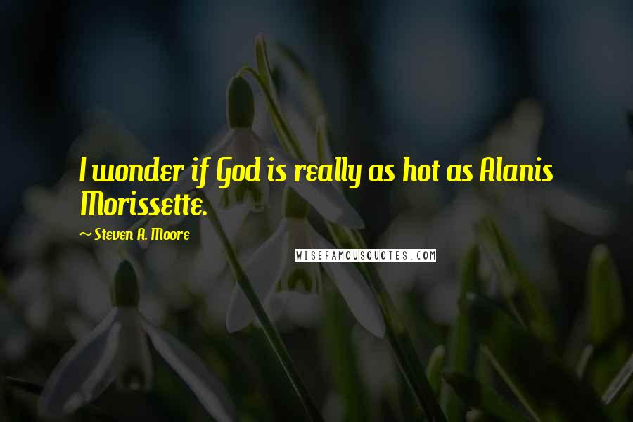 Steven A. Moore Quotes: I wonder if God is really as hot as Alanis Morissette.