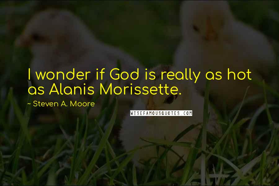 Steven A. Moore Quotes: I wonder if God is really as hot as Alanis Morissette.