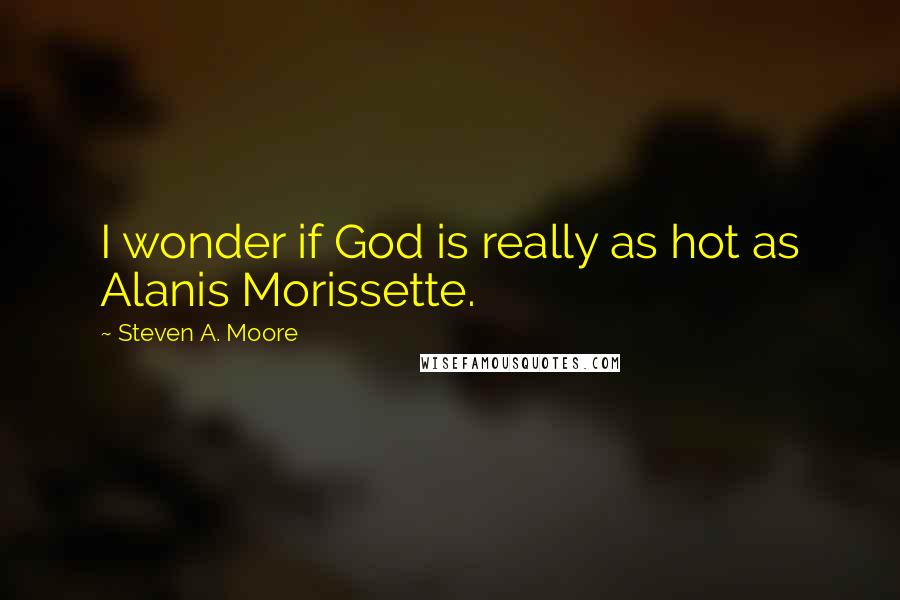Steven A. Moore Quotes: I wonder if God is really as hot as Alanis Morissette.