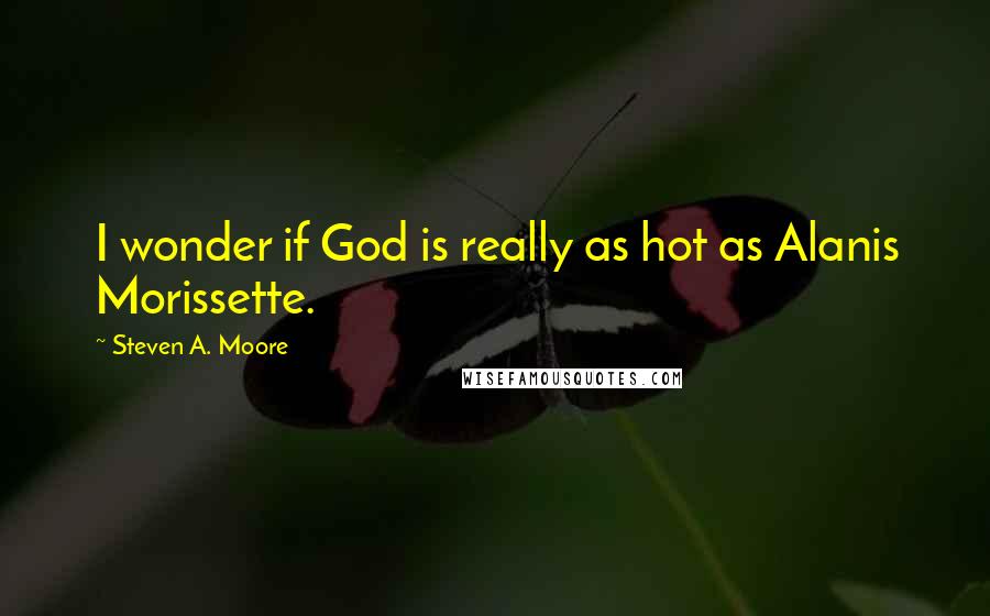 Steven A. Moore Quotes: I wonder if God is really as hot as Alanis Morissette.