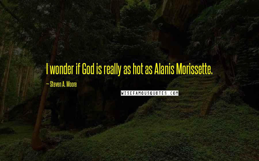 Steven A. Moore Quotes: I wonder if God is really as hot as Alanis Morissette.