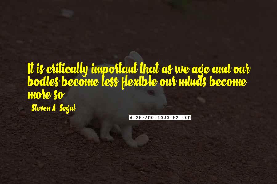 Steven A. Segal Quotes: It is critically important that as we age and our bodies become less flexible our minds become more so.