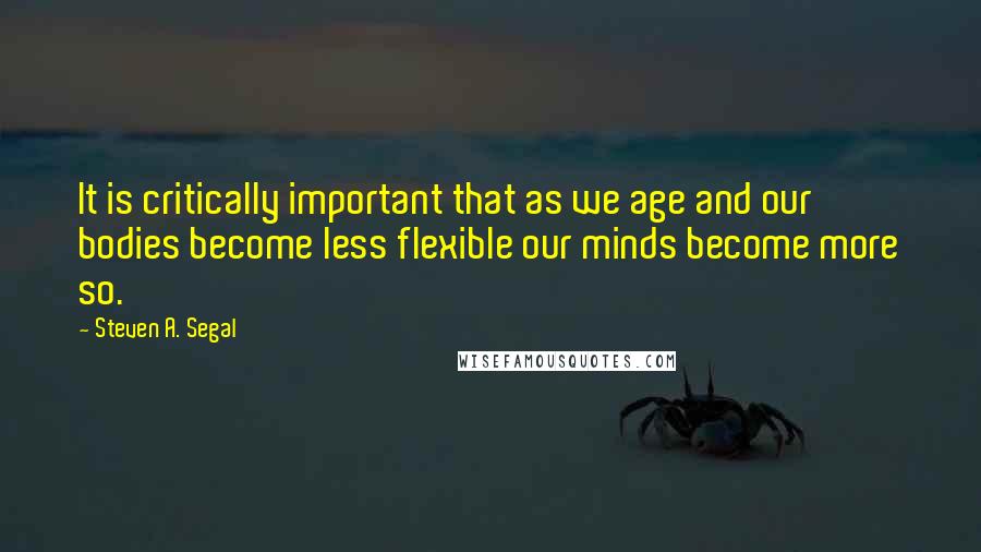 Steven A. Segal Quotes: It is critically important that as we age and our bodies become less flexible our minds become more so.